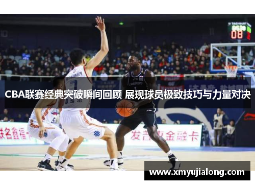 CBA联赛经典突破瞬间回顾 展现球员极致技巧与力量对决