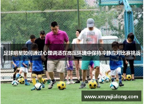 足球明星如何通过心理调适在高压环境中保持冷静应对比赛挑战